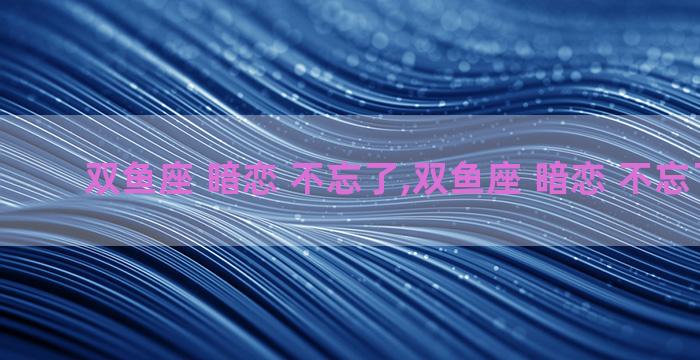 双鱼座 暗恋 不忘了,双鱼座 暗恋 不忘了的人